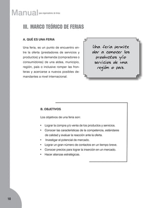 Manual

para organizadores de ferias

III.	MARCO TEÓRICO DE FERIAS
A. QUÉ ES UNA FERIA
Una feria, es un punto de encuentro entre la oferta (prestadores de servicios y
productos) y la demanda (compradores o
consumidores) de una aldea, municipio,
región, país o inclusive romper las fronteras y acercarse a nuevos posibles de-

Una feria permite
dar a conocer los
productos y/o
servicios de una
región o país.

mandantes a nivel internacional.

B. OBJETIVOS
Los objetivos de una feria son:
•	 Lograr la compra y/o venta de los productos y servicios.
•	 Conocer las características de la competencia, estándares
de calidad y evaluar la reacción ante la oferta.
•	

Investigar el potencial de mercado.

•	 Lograr un gran número de contactos en un tiempo breve.
•	 Conocer precios para lograr la inserción en un mercado.
•	 Hacer alianzas estratégicas.

10

 