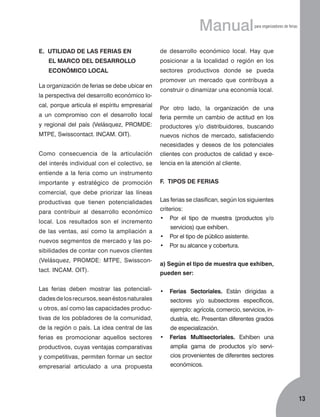 Manual
E. UTILIDAD DE LAS FERIAS EN

para organizadores de ferias

de desarrollo económico local. Hay que

EL MARCO DEL DESARROLLO

posicionar a la localidad o región en los

ECONÓMICO LOCAL

sec­tores productivos donde se pueda

La organización de ferias se debe ubicar en
la perspectiva del desarrollo económico local, porque articula el espíritu empresarial
a un compromiso con el desarrollo local

promover un mercado que contribuya a
construir o dinamizar una economía local.
Por otro lado, la organización de una
feria permite un cambio de actitud en los

y regional del país (Velásquez, PROMDE:

productores y/o distribuidores, buscando

MTPE, Swisscontact. INCAM. OIT).

nuevos nichos de mercado, satisfaciendo
necesidades y deseos de los potenciales

Como consecuencia de la articulación

clientes con productos de calidad y exce­

del interés individual con el colectivo, se

lencia en la atención al cliente.

entiende a la feria como un instrumento
importante y estratégico de promoción

F. TIPOS DE FERIAS

comercial, que debe priorizar las líneas
productivas que tienen potencialidades
para contribuir al desarrollo económico
local. Los resultados son el incremento
de las ventas, así como la ampliación a
nuevos segmentos de mercado y las posibilidades de contar con nuevos clientes
(Velásquez, PROMDE: MTPE, Swisscontact. INCAM. OIT).

Las ferias se clasifican, según los siguientes
criterios:
•	 Por el tipo de muestra (productos y/o
servicios) que exhiben.
•	 Por el tipo de público asistente.
•	 Por su alcance y cobertura.
a) Según el tipo de muestra que exhiben,
pueden ser:

Las ferias deben mostrar las potenciali­

•	 Ferias Sectoriales. Están dirigidas a

dades de los recursos, sean éstos naturales

sec­tores y/o subsectores específicos,

u otros, así como las capacidades produc­

ejemplo: agrícola, comercio, servicios, in­

tivas de los pobladores de la comunidad,

dustria, etc. Presentan diferentes grados

de la región o país. La idea central de las

de especialización.

ferias es promocionar aquellos sectores

•	 Ferias Multisectoriales. Exhiben una

productivos, cuyas ventajas comparativas

amplia gama de productos y/o servi-

y competitivas, permiten formar un sector

cios provenientes de diferentes sectores

empresarial articulado a una propuesta

económicos.

13

 