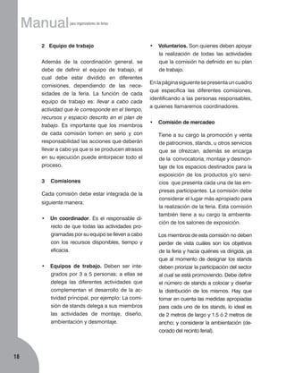 Manual

para organizadores de ferias

2 Equipo de trabajo
Además de la coordinación general, se
debe de definir el equipo de trabajo, el
cual debe estar dividido en diferentes
co­misiones, dependiendo de las nece­
sidades de la feria. La función de cada
equipo de trabajo es: llevar a cabo cada
actividad que le corresponde en el tiempo,
recursos y espacio descrito en el plan de
trabajo. Es importante que los miembros
de cada comisión tomen en serio y con
responsabilidad las acciones que deberán
llevar a cabo ya que si se producen atrasos
en su ejecución puede entorpecer todo el
proceso.
3

•	 Voluntarios. Son quienes deben apoyar
la realización de todas las actividades
que la comisión ha definido en su plan
de trabajo.
En la página siguiente se presenta un cuadro
que especifica las diferentes comisiones,
identificando a las personas responsables,
a quienes llamaremos coordinadores.
•	 Comisión de mercadeo
	

de patrocinios, stands, u otros servicios
que se ofrezcan, además se encarga
de la convocatoria, montaje y desmontaje de los espacios destinados para la
exposición de los productos y/o servicios que presenta cada una de las empresas participantes. La comisión debe
considerar el lugar más apropiado para
la realización de la feria. Esta comisión
también tiene a su cargo la ambientación de los salones de exposición.

Comisiones

Cada comisión debe estar integrada de la
siguiente manera:
•	 Un coordinador. Es el responsable directo de que todas las actividades programadas por su equipo se lleven a cabo
con los recursos disponibles, tiempo y
eficacia.
•	 Equipos de trabajo. Deben ser integrados por 3 a 5 personas; a ellas se
delega las diferentes actividades que
complementan el desarrollo de la actividad principal, por ejemplo: La comisión de stands delega a sus miembros
las actividades de montaje, diseño,
ambientación y desmontaje.

18

Tiene a su cargo la promoción y venta

	

Los miembros de esta comisión no deben
perder de vista cuáles son los objetivos
de la feria y hacia quiénes va dirigida, ya
que al momento de designar los stands
deben priorizar la participación del sector
al cual se está promoviendo. Debe definir
el número de stands a colocar y diseñar
la distribución de los mismos. Hay que
tomar en cuenta las medidas apropiadas
para cada uno de los stands, lo ideal es
de 2 metros de largo y 1.5 ó 2 metros de
ancho; y considerar la ambientación (decorado del recinto ferial).

 