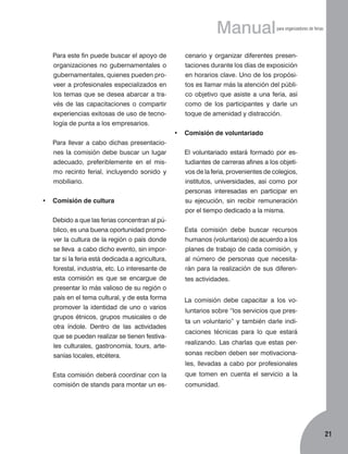 Manual
	

Para este fin puede buscar el apoyo de
organizaciones no gubernamentales o
gubernamentales, quienes pueden proveer a profesionales especializados en
los temas que se desea abarcar a través de las capacitaciones o compartir
experiencias exitosas de uso de tecnología de punta a los empresarios.

para organizadores de ferias

cenario y organizar diferentes presentaciones durante los días de exposición
en horarios clave. Uno de los propósitos es llamar más la atención del público objetivo que asiste a una feria, así
como de los participantes y darle un
toque de amenidad y distracción.
•	 Comisión de voluntariado

	

Para llevar a cabo dichas presentaciones la comisión debe buscar un lugar
adecuado, preferiblemente en el mismo recinto ferial, incluyendo sonido y
mobiliario.

	

tudiantes de carreras afines a los objetivos de la feria, provenientes de colegios,
institutos, universidades, así como por
personas interesadas en participar en
su ejecución, sin recibir remuneración
por el tiempo dedicado a la misma.

•	 Comisión de cultura
	

Debido a que las ferias concentran al público, es una buena oportunidad promover la cultura de la región o país donde
se lleva a cabo dicho evento, sin importar si la feria está dedicada a agricultura,
forestal, industria, etc. Lo interesante de
esta comisión es que se encargue de
presentar lo más valioso de su región o
país en el tema cultural, y de esta forma
promover la identidad de uno o varios
grupos étnicos, grupos musicales o de
otra índole. Dentro de las actividades
que se pueden realizar se tienen festivales culturales, gastronomía, tours, artesanías locales, etcétera.

El voluntariado estará formado por es-

	

Esta comisión debe buscar recursos
humanos (voluntarios) de acuerdo a los
planes de trabajo de cada comisión, y
al número de personas que necesitarán para la realización de sus diferentes actividades.

	

La comisión debe capacitar a los voluntarios sobre “los servicios que presta un voluntario” y también darle indicaciones técnicas para lo que estará
realizando. Las charlas que estas personas reciben deben ser motivacionales, llevadas a cabo por profesionales

	

Esta comisión deberá coordinar con la
comisión de stands para montar un es-

que tomen en cuenta el servicio a la
comunidad.

21

 