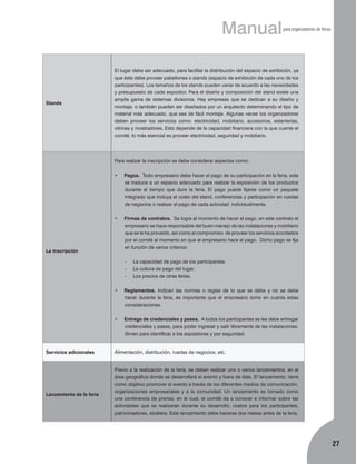 Manual

Stands

para organizadores de ferias

El lugar debe ser adecuado, para facilitar la distribución del espacio de exhibición, ya
que éste debe proveer pabellones o stands (espacio de exhibición de cada uno de los
participantes). Los tamaños de los stands pueden variar de acuerdo a las necesidades
y presupuesto de cada expositor. Para el diseño y composición del stand existe una
amplia gama de sistemas divisorios. Hay empresas que se dedican a su diseño y
montaje, o también pueden ser diseñados por un arquitecto determinando el tipo de
material más adecuado, que sea de fácil montaje. Algunas veces los organizadores
deben proveer los servicios como: electricidad, mobiliario, accesorios, estanterías,
vitrinas y mostradores. Esto depende de la capacidad financiera con la que cuente el
comité; lo más esencial es proveer electricidad, seguridad y mobiliario.

Para realizar la inscripción se debe considerar aspectos como:
•	

Pagos. Todo empresario debe hacer el pago de su participación en la feria, este
se traduce a un espacio adecuado para realizar la exposición de los productos
durante el tiempo que dure la feria. El pago puede fijarse como un paquete
integrado que incluya el costo del stand, conferencias y participación en ruedas
de negocios o realizar el pago de cada actividad individualmente.

•	

Firmas de contratos. Se logra al momento de hacer el pago, en este contrato el
empresario se hace responsable del buen manejo de las instalaciones y mobiliario
que se le ha proveído, así como el compromiso de proveer los servicios acordados
por el comité al momento en que el empresario hace el pago. Dicho pago se fija
en función de varios criterios:

La Inscripción

-	
-	
-	

La capacidad de pago de los participantes.
La cultura de pago del lugar.
Los precios de otras ferias.

•	

•	

Servicios adicionales

Lanzamiento de la feria

Reglamentos. Indican las normas o reglas de lo que se debe y no se debe
hacer durante la feria, es importante que el empresario tome en cuenta estas
consideraciones.
Entrega de credenciales y pases. A todos los participantes se les debe entregar
credenciales y pases, para poder ingresar y salir libremente de las instalaciones.
Sirven para identificar a los expositores y por seguridad.

Alimentación, distribución, ruedas de negocios, etc.

Previo a la realización de la feria, se deben realizar uno o varios lanzamientos, en el
área geográfica donde se desarrollará el evento y fuera de éste. El lanzamiento, tiene
como objetivo promover el evento a través de los diferentes medios de comunicación,
organizaciones empresariales y a la comunidad. Un lanzamiento es tomado como
una conferencia de prensa, en el cual, el comité da a conocer e informar sobre las
actividades que se realizarán durante su desarrollo, costos para los participantes,
patrocinadores, etcétera. Este lanzamiento debe hacerse dos meses antes de la feria.

27

 