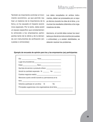 Manual

para organizadores de ferias

También es importante controlar el movi­

Los datos recopilados en ambos instru­

miento económico, ya que permite rea-

mentos, deben ser procesados por un equi­

lizar un balance de la importancia de la

po técnico durante los días de la feria, y co-

feria y si ha causado el impacto econó-

municar los resultados obtenidos a los orga-

mico esperado. Por lo tanto, debe existir

nizadores de ésta.

un equipo específico que constantemente entreviste a los empresarios partici-

Asimismo, el comité debe revisar los resul­

pantes tanto de la oferta y de la deman-

tados por día de los instrumentos (encuestas

da con instrumentos de verificación (en-

o entrevistas) y si existen debilidades, se

cuestas o entrevistas):

deberán resolver los problemas.

Ejemplo de encuesta de opinión para los y las empresarios (as) participantes
Día: ___________________ Hora:_________________________
Lugar de procedencia:__________________________________
Edad:__________________ Sexo:_________________________
Qué tipo de servicio o producto ofrece: ___________________
Vendió la cantidad esperada: Sí ________ No _________
Cuántos negocios realizó:_______________________________
Mencione cuanto vendió durante su permanencia en la
feria: _________________________________________________
Volvería a participar en una feria:

Sí

No

Principales sugerencias a los organizadores de la feria:____________________
_____________________________________________________________________

39

 