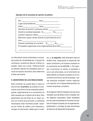 Manual

para organizadores de ferias

Ejemplo de la encuesta de opinión al público
Día: ___________________ Hora:__________________
Lugar de procedencia:_____________________________
Edad:__________________ Sexo:__________________
Qué tipo de servicio o producto ofrece: _________________
Vendió la cantidad esperada: Sí__________ No________
Cuántos negocios realizó:____________________________
Mencione cuánto vendió durante su permanencia en la
feria: _______________________________________
Volvería a participar en una feria:

Sí________ No________

Principales sugerencias a los organizadores de la feria:_____________
––––––––––––––––––––––––––––––––––––––––––––––––––––––––––––––

La información de las entrevistas y encues-

sis; y, la segunda, está enfocada hacia el

tas puede ser recolectada por un grupo de

ámbito local, observando el desarrollo del

voluntarios, durante los días de la feria y lo

sector productivo y el impacto causado en

pueden hacer por turnos. Posteriormente

el crecimiento de las MIPyME´s. Por ejem-

se deberán tabular los resultados para co-

plo: al promover un sector, el resultado a

nocer el impacto de la feria. Esto determina

uno o dos años plazo, es el incremento de

el éxito del evento.

éstas debido al impacto causado en el crecimiento económico de las empresas, nue-

E. MONITOREO DE LOS RESULTADOS

vas personas acreditan nuevos negocios

Este monitoreo se puede llevar a cabo en

y la reacción es el desencadenamiento de

dos formas: la primera, es analizar el creci-

nuevas empresas y empleos.

miento económico de las empresas participantes, especialmente si su crecimiento ha

Si se lograron dichos impactos nos da como

sido causado por el efecto de la feria. Esto

resultado que las ferias sí han cumplido con

garantizará que las ferias es su mejor op-

los objetivos propuestos. Estos resultados

ción en el tema de promoción y marketing

son los más importantes al momento de ana-

empresarial. Este monitoreo puede hacer-

lizar el impacto causado por la organización,

se por medio de visitas a las empresas y

planificación y montaje de esta herramienta

recoger la información válida para el análi-

de Servicio de Desarrollo Empresarial.

43

 