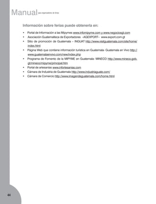 Manual

para organizadores de ferias

Información sobre ferias puede obtenerla en:
•	 Portal de Información a las Mipymes www.infomipyme.com y www.negociosgt.com
•		Asociación Guatemalteca de Exportadores –AGEXPORT– www.export.com.gt
•	 Sitio de promoción de Guatemala – INGUAT http://www.visitguatemala.com/site/home/
index.html
•	 Página Web que contiene información turística en Guatemala- Guatemala en Vivo http://
www.guatemalaenvivo.com/new/index.php
•	 Programa de Fomento de la MIPYME en Guatemala- MINECO http://www.mineco.gob.
gt/mineco/mipyme/principal.htm
•	 Portal de artesanías www.infortesanias.com
•	 Cámara de Industria de Guatemala http://www.industriaguate.com/
•	 Cámara de Comercio http://www.imagendeguatemala.com/home.html

44

 