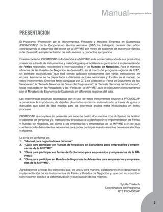 Manual

para organizadores de ferias

PRESENTACION
El Programa “Promoción de la Micro­empresa, Pequeña y Mediana Em­presa en Guatemala
(PROMOCAP)” de la Cooperación técnica alemana (GTZ) ha trabajado durante diez años
contribuyendo al desarrollo del sector de la MIPYME por medio de acciones de asistencia técnica
y del desarrollo e implementación de instrumentos y produc­tos apropiados.
En este contexto, PROMOCAP ha fortalecido a la MIPYME en la comercialización de sus productos
y servicios a través de instru­mentos y metodologías que faciliten la organización e implementación
de Ferias regionales, nacionales e internacionales y de Ruedas de Negocios. Para el manejo
eficiente de las Ruedas de Negocios se desarrolló, en el marco del programa regio­nal de GTZ,
un software especializado que está siendo aplicado exitosamente por varias instituciones en
el país. Asimismo se ha capacitado a diferentes actores na­cio­nales y locales en el manejo de
estos instrumentos. Entre las ferias apoyadas por GTZ se destacan la “Feria de Ecoturismo de las
Verapaces”, la “Feria de Servicios de Desarrollo Empresarial”, la “Feria de Servicios de Educación”,
todas realizadas en las Verapaces, y las “Ferias de la MIPYME”, que se ejecutaron conjuntamente
con el Ministerio de Economía de Guatemala en diferentes regiones del país.
Las experiencias positivas alcanzadas con el uso de estos instrumentos llevaron a PROMOCAP
a considerar la importancia de dejarlas plasmadas en forma sistematizada, a través de guías y
manuales que sean de fácil manejo para los diferentes grupos meta involucrados en estos
procesos.
PROMOCAP se complace en presentar una serie de cuatro documen­tos con el objetivo de facilitar
el accionar de personas y/o instituciones dedicadas a la planificación e implementación de Ferias
y Ruedas de Negocios, así como a los empresarios y empresarias de la MIPYME a fin de que
cuenten con las herramientas necesarias para poder participar en estos eventos de manera efectiva
y eficiente.
La serie se conforma de:
1.	 “Manual para organizadores de ferias”
2.	 “Guía para participar en Ruedas de Negocios de Ecoturismo para empresarios y empresarias de la MIPYME”
3.	 “Guía para participar en Ferias de Eco­turismo para empresarios y empresarias de la MIPYME”
4.	 “Guía para participar en Ruedas de Negocios de Artesanías para empresarios y empresarias de la MIPYME”.
Agradecemos a todas las personas que, de una u otra manera, colaboraron en el desarrollo e
implementación de los instrumentos de Ferias y Ruedas de Negocios y, que con su contribución hicieron posible la sistematización y publicación de los mismos.
Sybille Thielsch
Coordinadora del Programa
GTZ PROMOCAP



 