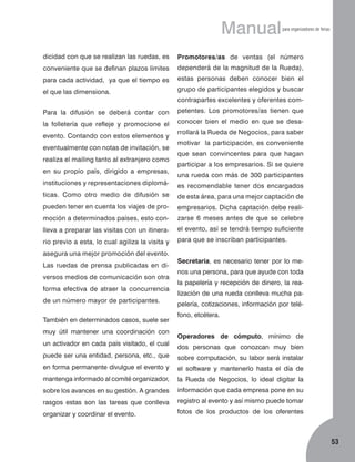 Manual

para organizadores de ferias

dicidad con que se realizan las ruedas, es

Promotores/as de ventas (el número

conveniente que se definan plazos límites

dependerá de la magnitud de la Rueda),

para cada actividad, ya que el tiempo es

estas personas deben conocer bien el

el que las dimensiona.

grupo de participantes elegidos y buscar
contrapartes excelentes y oferentes com­

Para la difusión se deberá contar con

petentes. Los promotores/as tienen que

la folletería que refleje y promocione el

conocer bien el medio en que se desa-

evento. Contando con estos elementos y
eventualmente con notas de invitación, se
realiza el mailing tanto al extranjero como
en su propio país, dirigido a empresas,
ins­tituciones y representaciones diplomá­

rrollará la Rueda de Negocios, para saber
motivar la participación, es conveniente
que sean convincentes para que hagan
participar a los empresarios. Si se quiere
una rueda con más de 300 participantes
es recomendable tener dos encargados

ticas. Como otro medio de difusión se

de esta área, para una mejor captación de

pueden tener en cuenta los viajes de pro­

empresarios. Dicha captación debe reali-

moción a determinados países, esto con-

zarse 6 meses antes de que se celebre

lleva a preparar las visitas con un itinera-

el evento, así se tendrá tiempo suficiente

rio previo a esta, lo cual agiliza la visita y

para que se inscriban participantes.

asegura una mejor promoción del evento.
Las ruedas de prensa publicadas en diversos medios de comunicación son otra
forma efectiva de atraer la con­­­currencia
de un número mayor de participantes.
También en determinados casos, suele ser
muy útil mantener una coordinación con
un activador en cada país visitado, el cual

Secretaria, es necesario tener por lo menos una persona, para que ayude con toda
la papelería y recepción de dinero, la realización de una rueda conlleva mucha papelería, cotizaciones, información por teléfono, etcétera.
Operadores de cómputo, mínimo de
dos personas que conozcan muy bien

puede ser una entidad, persona, etc., que

sobre computación, su labor será instalar

en forma permanente divulgue el evento y

el software y mantenerlo hasta el día de

mantenga informado al comité organizador,

la Rueda de Negocios, lo ideal digitar la

sobre los avances en su gestión. A grandes

información que cada empresa pone en su

rasgos estas son las tareas que conlleva

registro al evento y así mismo puede tomar

organizar y coordinar el evento.

fotos de los productos de los oferentes

53

 