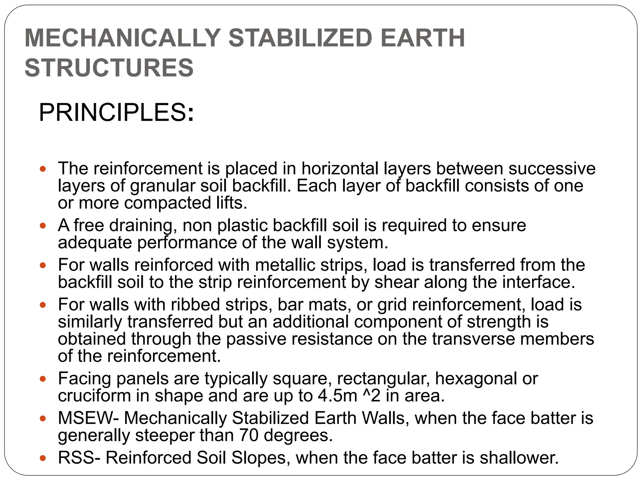 MECHANICALLY STABILIZED EARTH
STRUCTURES
PRINCIPLES:
 The reinforcement is placed in horizontal layers between successive
layers of granular soil backfill. Each layer of backfill consists of one
or more compacted lifts.
 A free draining, non plastic backfill soil is required to ensure
adequate performance of the wall system.
 For walls reinforced with metallic strips, load is transferred from the
backfill soil to the strip reinforcement by shear along the interface.
 For walls with ribbed strips, bar mats, or grid reinforcement, load is
similarly transferred but an additional component of strength is
obtained through the passive resistance on the transverse members
of the reinforcement.
 Facing panels are typically square, rectangular, hexagonal or
cruciform in shape and are up to 4.5m ^2 in area.
 MSEW- Mechanically Stabilized Earth Walls, when the face batter is
generally steeper than 70 degrees.
 RSS- Reinforced Soil Slopes, when the face batter is shallower.
 