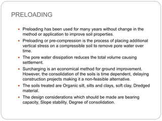 PRELOADING
 Preloading has been used for many years without change in the
method or application to improve soil properties.
 Preloading or pre-compression is the process of placing additional
vertical stress on a compressible soil to remove pore water over
time.
 The pore water dissipation reduces the total volume causing
settlement.
 Surcharging is an economical method for ground improvement.
However, the consolidation of the soils is time dependent, delaying
construction projects making it a non-feasible alternative.
 The soils treated are Organic silt, silts and clays, soft clay, Dredged
material.
 The design considerations which should be made are bearing
capacity, Slope stability, Degree of consolidation.
 