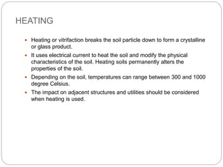 HEATING
 Heating or vitrifaction breaks the soil particle down to form a crystalline
or glass product.
 It uses electrical current to heat the soil and modify the physical
characteristics of the soil. Heating soils permanently alters the
properties of the soil.
 Depending on the soil, temperatures can range between 300 and 1000
degree Celsius.
 The impact on adjacent structures and utilities should be considered
when heating is used.
 
