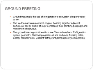 GROUND FREEZING
 Ground freezing is the use of refrigeration to convert in-situ pore water
to ice.
 The ice then acts as a cement or glue, bonding together adjacent
particles of soil or blocks of rock to increase their combined strength and
make them impervious.
 The ground freezing considerations are Thermal analysis, Refrigeration
system geometry, Thermal properties of soil and rock, freezing rates,
Energy requirements, Coolant/ refrigerant distribution system analysis.
 
