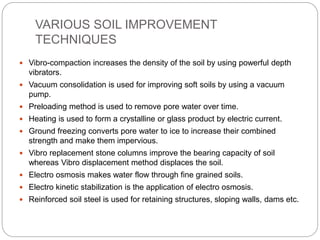 VARIOUS SOIL IMPROVEMENT
TECHNIQUES
 Vibro-compaction increases the density of the soil by using powerful depth
vibrators.
 Vacuum consolidation is used for improving soft soils by using a vacuum
pump.
 Preloading method is used to remove pore water over time.
 Heating is used to form a crystalline or glass product by electric current.
 Ground freezing converts pore water to ice to increase their combined
strength and make them impervious.
 Vibro replacement stone columns improve the bearing capacity of soil
whereas Vibro displacement method displaces the soil.
 Electro osmosis makes water flow through fine grained soils.
 Electro kinetic stabilization is the application of electro osmosis.
 Reinforced soil steel is used for retaining structures, sloping walls, dams etc.
 
