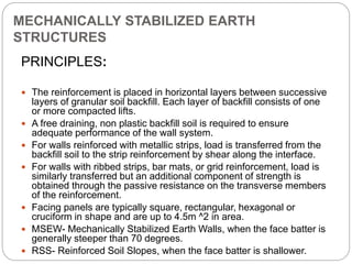 MECHANICALLY STABILIZED EARTH
STRUCTURES
PRINCIPLES:
 The reinforcement is placed in horizontal layers between successive
layers of granular soil backfill. Each layer of backfill consists of one
or more compacted lifts.
 A free draining, non plastic backfill soil is required to ensure
adequate performance of the wall system.
 For walls reinforced with metallic strips, load is transferred from the
backfill soil to the strip reinforcement by shear along the interface.
 For walls with ribbed strips, bar mats, or grid reinforcement, load is
similarly transferred but an additional component of strength is
obtained through the passive resistance on the transverse members
of the reinforcement.
 Facing panels are typically square, rectangular, hexagonal or
cruciform in shape and are up to 4.5m ^2 in area.
 MSEW- Mechanically Stabilized Earth Walls, when the face batter is
generally steeper than 70 degrees.
 RSS- Reinforced Soil Slopes, when the face batter is shallower.
 
