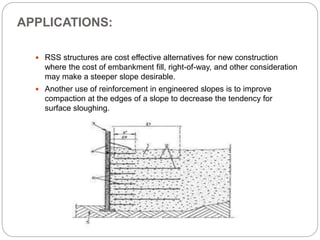 APPLICATIONS:
 RSS structures are cost effective alternatives for new construction
where the cost of embankment fill, right-of-way, and other consideration
may make a steeper slope desirable.
 Another use of reinforcement in engineered slopes is to improve
compaction at the edges of a slope to decrease the tendency for
surface sloughing.
 