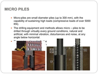 MICRO PILES
 Micro-piles are small diameter piles (up to 300 mm), with the
capability of sustaining high loads (compressive loads of over 5000
KN).
 The drilling equipment and methods allows micro – piles to be
drilled through virtually every ground conditions, natural and
artificial, with minimal vibration, disturbances and noise, at any
angle below horizontal.
 The equipment can be further adapted to operate in locations with
low headroom and severely restricted access.
 