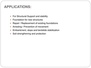APPLICATIONS:
 For Structural Support and stability
 Foundation for new structures
 Repair / Replacement of existing foundations
 Arresting / Prevention of movement
 Embankment, slope and landslide stabilization
 Soil strengthening and protection
 