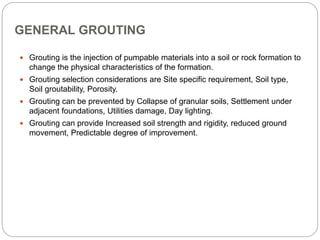 GENERAL GROUTING
 Grouting is the injection of pumpable materials into a soil or rock formation to
change the physical characteristics of the formation.
 Grouting selection considerations are Site specific requirement, Soil type,
Soil groutability, Porosity.
 Grouting can be prevented by Collapse of granular soils, Settlement under
adjacent foundations, Utilities damage, Day lighting.
 Grouting can provide Increased soil strength and rigidity, reduced ground
movement, Predictable degree of improvement.
 