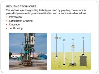 GROUTING TECHNIQUES:
The various injection grouting techniques used by grouting contractors for
ground improvement / ground modification can be summarized as follows:
 Permeation
 Compaction Grouting:
 Claquage
 Jet Grouting
 