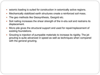  seismic loading is suited for construction in seismically active regions.
 Mechanically stabilized earth structures create a reinforced soil mass.
 The geo methods like Geosynthesis, Geogrid etc.
 Soil nailing increases the shear strength of the in-situ soil and restrains its
displacement.
 Micro pile gives the structural support and used for repair/replacement of
existing foundations.
 Grouting is injection of pumpable materials to increase its rigidity. The jet
grouting is quite advanced in speed as well as techniques when compared
with the general grouting.
 