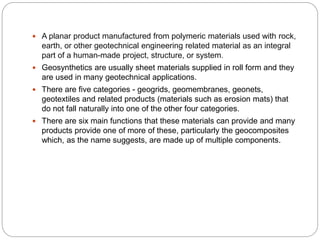  A planar product manufactured from polymeric materials used with rock,
earth, or other geotechnical engineering related material as an integral
part of a human-made project, structure, or system.
 Geosynthetics are usually sheet materials supplied in roll form and they
are used in many geotechnical applications.
 There are five categories - geogrids, geomembranes, geonets,
geotextiles and related products (materials such as erosion mats) that
do not fall naturally into one of the other four categories.
 There are six main functions that these materials can provide and many
products provide one of more of these, particularly the geocomposites
which, as the name suggests, are made up of multiple components.
 