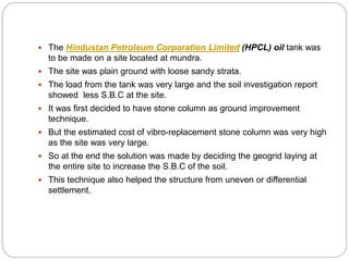  The Hindustan Petroleum Corporation Limited (HPCL) oil tank was
to be made on a site located at mundra.
 The site was plain ground with loose sandy strata.
 The load from the tank was very large and the soil investigation report
showed less S.B.C at the site.
 It was first decided to have stone column as ground improvement
technique.
 But the estimated cost of vibro-replacement stone column was very high
as the site was very large.
 So at the end the solution was made by deciding the geogrid laying at
the entire site to increase the S.B.C of the soil.
 This technique also helped the structure from uneven or differential
settlement.
 