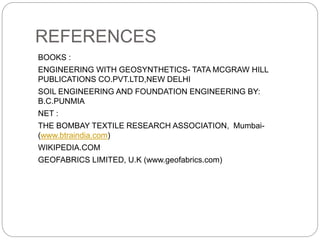 REFERENCES
BOOKS :
ENGINEERING WITH GEOSYNTHETICS- TATA MCGRAW HILL
PUBLICATIONS CO.PVT.LTD,NEW DELHI
SOIL ENGINEERING AND FOUNDATION ENGINEERING BY:
B.C.PUNMIA
NET :
THE BOMBAY TEXTILE RESEARCH ASSOCIATION, Mumbai-
(www.btraindia.com)
WIKIPEDIA.COM
GEOFABRICS LIMITED, U.K (www.geofabrics.com)
 
