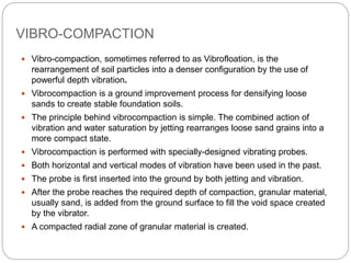 VIBRO-COMPACTION
 Vibro-compaction, sometimes referred to as Vibrofloation, is the
rearrangement of soil particles into a denser configuration by the use of
powerful depth vibration.
 Vibrocompaction is a ground improvement process for densifying loose
sands to create stable foundation soils.
 The principle behind vibrocompaction is simple. The combined action of
vibration and water saturation by jetting rearranges loose sand grains into a
more compact state.
 Vibrocompaction is performed with specially-designed vibrating probes.
 Both horizontal and vertical modes of vibration have been used in the past.
 The probe is first inserted into the ground by both jetting and vibration.
 After the probe reaches the required depth of compaction, granular material,
usually sand, is added from the ground surface to fill the void space created
by the vibrator.
 A compacted radial zone of granular material is created.
 