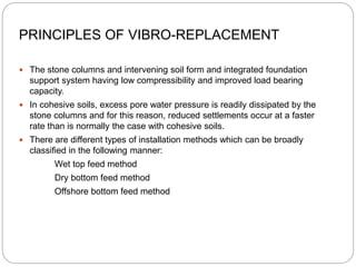 PRINCIPLES OF VIBRO-REPLACEMENT
 The stone columns and intervening soil form and integrated foundation
support system having low compressibility and improved load bearing
capacity.
 In cohesive soils, excess pore water pressure is readily dissipated by the
stone columns and for this reason, reduced settlements occur at a faster
rate than is normally the case with cohesive soils.
 There are different types of installation methods which can be broadly
classified in the following manner:
Wet top feed method
Dry bottom feed method
Offshore bottom feed method
 