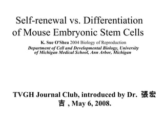 Self-renewal vs. Differentiation of Mouse Embryonic Stem Cells  TVGH Journal Club, introduced by Dr.  張宏吉 , May 6, 2008. K. Sue O'Shea  2004 Biology of Reproduction Department of Cell and Developmental Biology, University of Michigan Medical School, Ann Arbor, Michigan   