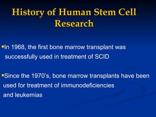 History of Human Stem Cell Research In 1968, the first bone marrow transplant was  successfully used in treatment of SCID Since the 1970’s, bone marrow transplants have been used for treatment of immunodeficiencies  and leukemias 