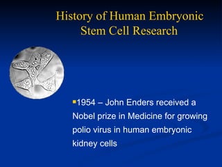 History of Human Embryonic  Stem Cell Research   1954 – John Enders received a  Nobel prize in Medicine for growing  polio virus in human embryonic kidney cells 