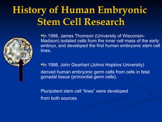 History of Human Embryonic  Stem Cell Research In 1998, James Thomson (University of Wisconsin-Madison) isolated cells from the inner cell mass of the early embryo, and developed the first human embryonic stem cell lines. In 1998, John Gearhart (Johns Hopkins University)  derived human embryonic germ cells from cells in fetal gonadal tissue (primordial germ cells). Pluripotent stem cell “lines” were developed  from both sources 