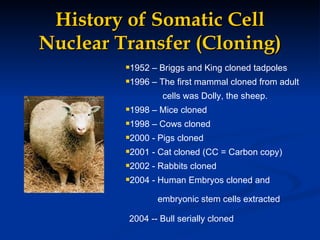 History of Somatic Cell Nuclear Transfer (Cloning) 1952 – Briggs and King cloned tadpoles 1996 – The first mammal cloned from adult cells was Dolly, the sheep. 1998 – Mice cloned 1998 – Cows cloned 2000 - Pigs cloned 2001 - Cat cloned (CC = Carbon copy) 2002 - Rabbits cloned 2004 - Human Embryos cloned and embryonic stem cells extracted   2004 -- Bull serially cloned   