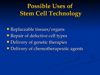Possible Uses of  Stem Cell Technology Replaceable tissues/organs Repair of defective cell types Delivery of genetic therapies Delivery of chemotherapeutic agents 
