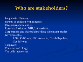 Who are stakeholders? People with illnesses Parents of children with illnesses Physicians and scientists Research Institutes:  NIH, Universities,  Corporations and shareholders (those who might profit) Government (s) USA, California, UK, Australia, Czech Republic, South Korea Taxpayers Churches and clergy The cells themselves 