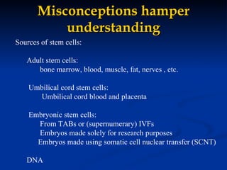 Misconceptions hamper understanding Sources of stem cells:  Adult stem cells:    bone marrow, blood, muscle, fat, nerves , etc. Umbilical cord stem cells:   Umbilical cord blood and placenta Embryonic stem cells:    From TABs or (supernumerary) IVFs Embryos made solely for research purposes Embryos made using somatic cell nuclear transfer (SCNT) DNA 