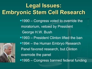 Legal Issues: Embryonic Stem Cell Research 1990 – Congress voted to override the moratorium, vetoed by President  George H.W. Bush 1993 – President Clinton lifted the ban 1994 – the Human Embryo Research  Panel favored research, but Clinton overrode the panel 1995 – Congress banned federal funding 
