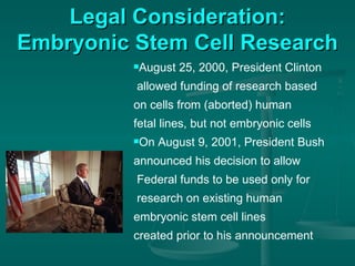 Legal Consideration: Embryonic Stem Cell Research August 25, 2000, President Clinton allowed funding of research based  on cells from (aborted) human  fetal lines, but not embryonic cells On August 9, 2001, President Bush  announced his decision to allow Federal funds to be used only for research on existing human embryonic stem cell lines  created prior to his announcement 