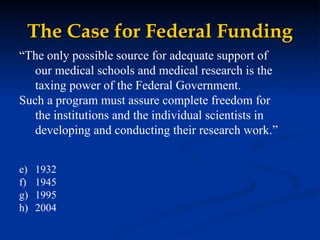 The Case for Federal Funding “ The only possible source for adequate support of our medical schools and medical research is the taxing power of the Federal Government.  Such a program must assure complete freedom for the institutions and the individual scientists in developing and conducting their research work.” 1932 1945 1995 2004 