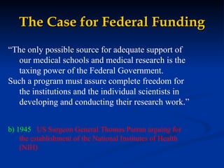 The Case for Federal Funding “ The only possible source for adequate support of our medical schools and medical research is the taxing power of the Federal Government.  Such a program must assure complete freedom for the institutions and the individual scientists in developing and conducting their research work.” b) 1945  US Surgeon General Thomas Parran arguing for the establishment of the National Institutes of Health (NIH) 