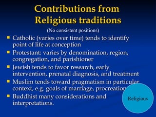 Contributions from  Religious traditions Catholic (varies over time) tends to identify point of life at conception Protestant: varies by denomination, region, congregation, and parishioner Jewish tends to favor research, early intervention, prenatal diagnosis, and treatment Muslim tends toward pragmatism in particular context, e.g. goals of marriage, procreation Buddhist many considerations and interpretations. (No consistent positions) Religious 