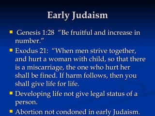 Early Judaism Genesis 1:28  “Be fruitful and increase in number.”  Exodus 21:  “When men strive together, and hurt a woman with child, so that there is a miscarriage, the one who hurt her shall be fined. If harm follows, then you shall give life for life. Developing life not give legal status of a person.  Abortion not condoned in early Judaism. 