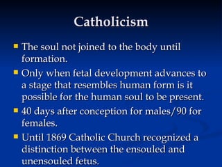 Catholicism The soul not joined to the body until formation. Only when fetal development advances to a stage that resembles human form is it possible for the human soul to be present. 40 days after conception for males/90 for females. Until 1869 Catholic Church recognized a distinction between the ensouled and unensouled fetus.  