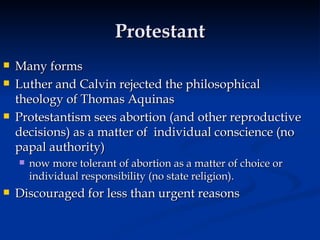 Protestant Many forms Luther and Calvin rejected the philosophical theology of Thomas Aquinas Protestantism sees abortion (and other reproductive decisions) as a matter of  individual conscience (no papal authority)  now more tolerant of abortion as a matter of choice or individual responsibility (no state religion).  Discouraged for less than urgent reasons 