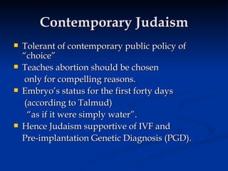 Contemporary Judaism Tolerant of contemporary public policy of “choice” Teaches abortion should be chosen   only for compelling reasons. Embryo’s status for the first forty days   (according to Talmud) “ as if it were simply water”. Hence Judaism supportive of IVF and  Pre-implantation Genetic Diagnosis (PGD). 