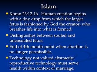 Islam Koran 23:12-16  Human creation begins with a tiny drop from which the larger fetus is fashioned by God the creator, who breathes life into what is formed.  Distinguishes between souled and unensouled fetus.  End of 4th month-point when abortion is no longer permissible.  Technology not valued abstractly:  reproductive technology must serve health within context of marriage. 
