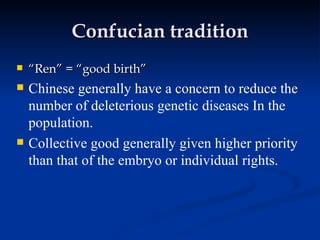Confucian tradition “ Ren” = “good birth” Chinese generally have a concern to reduce the number of deleterious genetic diseases In the population. Collective good generally given higher priority than that of the embryo or individual rights.  