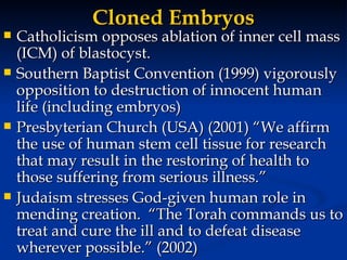 Cloned Embryos Catholicism opposes ablation of inner cell mass (ICM) of blastocyst. Southern Baptist Convention (1999) vigorously opposition to destruction of innocent human life (including embryos) Presbyterian Church (USA) (2001) “We affirm the use of human stem cell tissue for research that may result in the restoring of health to those suffering from serious illness.” Judaism stresses God-given human role in mending creation.  “The Torah commands us to treat and cure the ill and to defeat disease wherever possible.” (2002) 