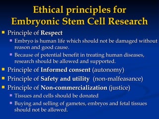 Ethical principles for Embryonic Stem Cell Research Principle of  Respect   Embryo is human life which should not be damaged without reason and good cause.  Because of potential benefit in treating human diseases, research should be allowed and supported.  Principle of  Informed consent  (autonomy) Principle of  Safety and utility   (non-malfeasance) Principle of  Non-commercialization  (justice) Tissues and cells should be donated Buying and selling of gametes, embryos and fetal tissues should not be allowed. 