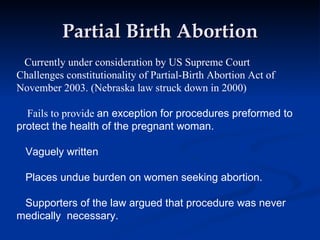 Partial Birth Abortion Currently under consideration by US Supreme Court Challenges constitutionality of Partial-Birth Abortion Act of November 2003. (Nebraska law struck down in 2000) Fails to provide  an exception for procedures preformed to protect the health of the pregnant woman. Vaguely written Places undue burden on women seeking abortion.  Supporters of the law argued that procedure was never medically  necessary.  