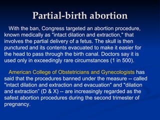 Partial-birth abortion With the ban, Congress targeted an abortion procedure, known medically as "intact dilation and extraction," that involves the partial delivery of a fetus. The skull is then punctured and its contents evacuated to make it easier for the head to pass through the birth canal. Doctors say it is used only in exceedingly rare circumstances (1 in 500). American College of Obstetricians and Gynecologists  has said that the procedures banned under the measure -- called "intact dilation and extraction and evacuation" and "dilation and extraction” (D & X) -- are increasingly regarded as the safest abortion procedures during the second trimester of pregnancy. 
